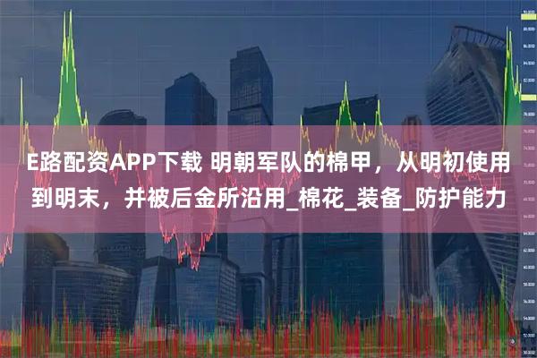 E路配资APP下载 明朝军队的棉甲，从明初使用到明末，并被后金所沿用_棉花_装备_防护能力