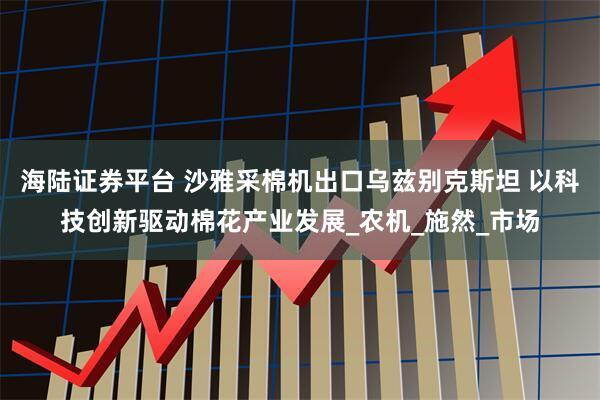 海陆证券平台 沙雅采棉机出口乌兹别克斯坦 以科技创新驱动棉花产业发展_农机_施然_市场