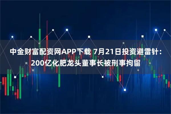 中金财富配资网APP下载 7月21日投资避雷针：200亿化肥龙头董事长被刑事拘留