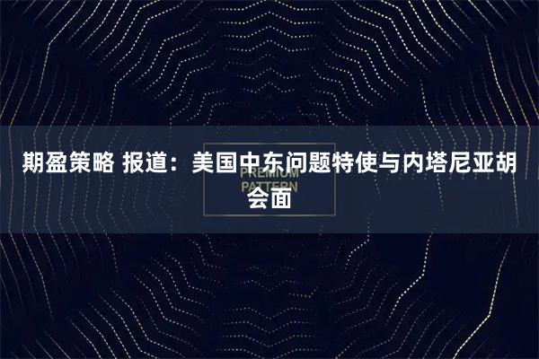 期盈策略 报道：美国中东问题特使与内塔尼亚胡会面