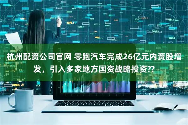 杭州配资公司官网 零跑汽车完成26亿元内资股增发，引入多家地方国资战略投资??