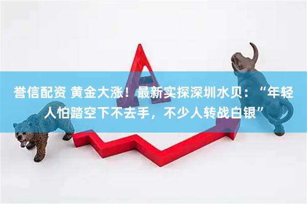 誉信配资 黄金大涨！最新实探深圳水贝：“年轻人怕踏空下不去手，不少人转战白银”