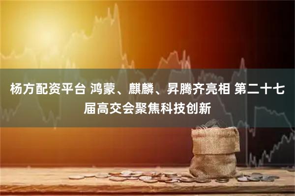 杨方配资平台 鸿蒙、麒麟、昇腾齐亮相 第二十七届高交会聚焦科技创新