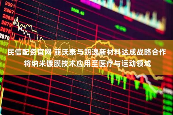 民信配资官网 菲沃泰与朗逸新材料达成战略合作 将纳米镀膜技术应用至医疗与运动领域
