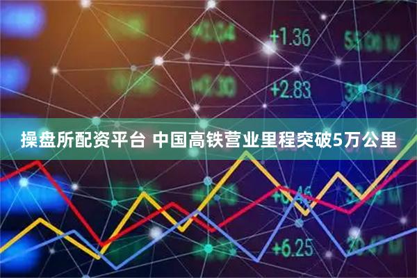 操盘所配资平台 中国高铁营业里程突破5万公里