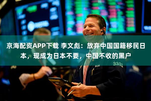 京海配资APP下载 李文彪：放弃中国国籍移民日本，现成为日本不要，中国不收的黑户