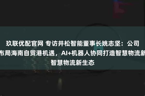 玖联优配官网 专访井松智能董事长姚志坚：公司积极布局海南自贸港机遇，AI+机器人协同打造智慧物流新生态