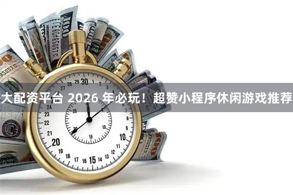 大配资平台 2026 年必玩！超赞小程序休闲游戏推荐