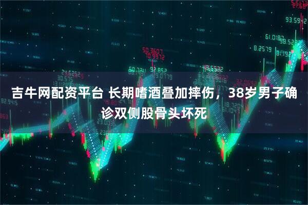 吉牛网配资平台 长期嗜酒叠加摔伤，38岁男子确诊双侧股骨头坏死
