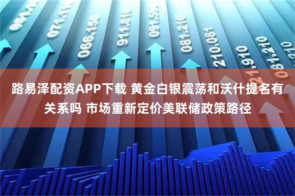 路易泽配资APP下载 黄金白银震荡和沃什提名有关系吗 市场重新定价美联储政策路径