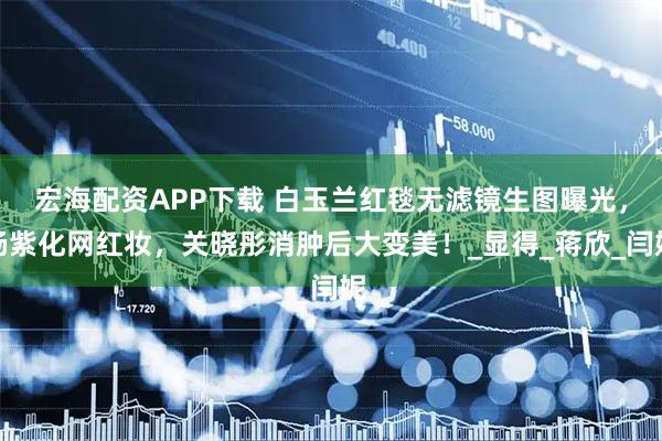 宏海配资APP下载 白玉兰红毯无滤镜生图曝光，杨紫化网红妆，关晓彤消肿后大变美！_显得_蒋欣_闫妮