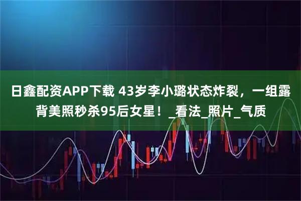 日鑫配资APP下载 43岁李小璐状态炸裂，一组露背美照秒杀95后女星！_看法_照片_气质