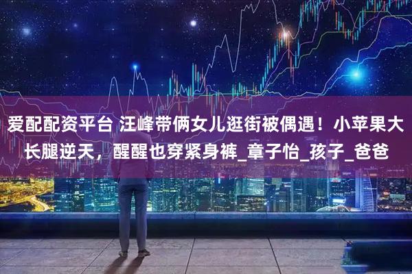 爱配配资平台 汪峰带俩女儿逛街被偶遇！小苹果大长腿逆天，醒醒也穿紧身裤_章子怡_孩子_爸爸