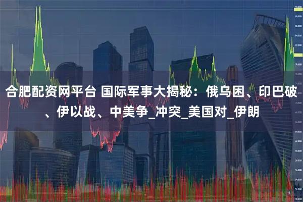合肥配资网平台 国际军事大揭秘：俄乌困、印巴破、伊以战、中美争_冲突_美国对_伊朗