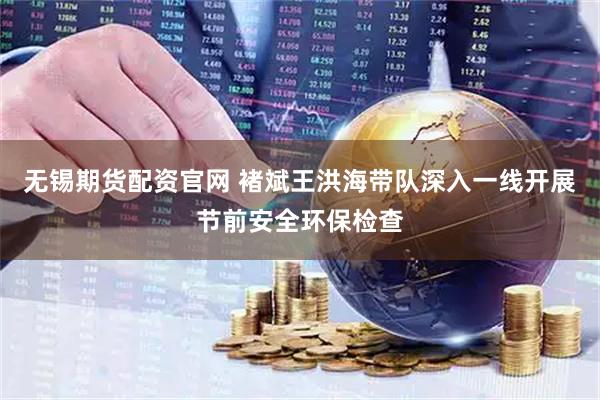 无锡期货配资官网 褚斌王洪海带队深入一线开展节前安全环保检查